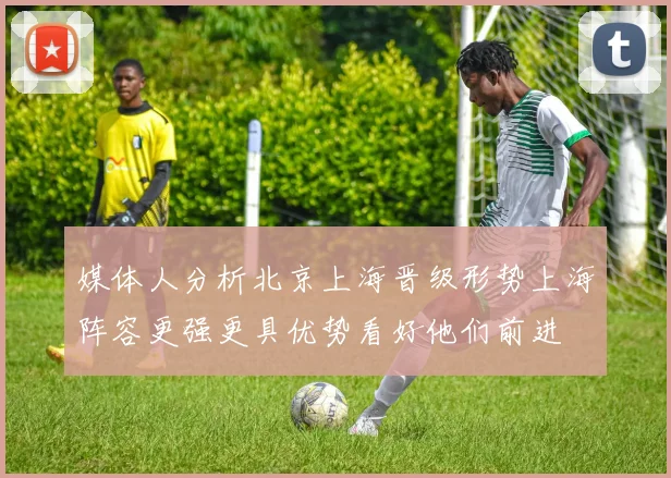 媒体人分析北京上海晋级形势上海阵容更强更具优势看好他们前进