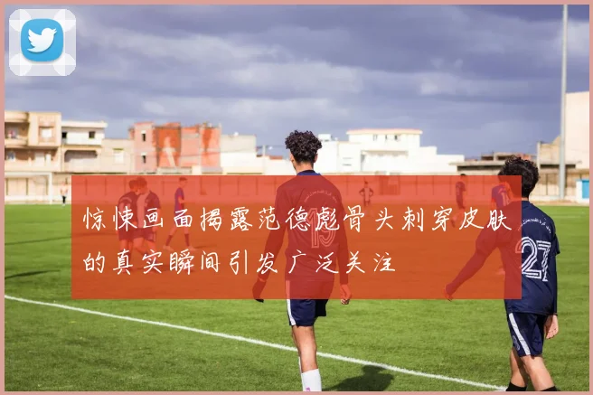 惊悚画面揭露范德彪骨头刺穿皮肤的真实瞬间引发广泛关注