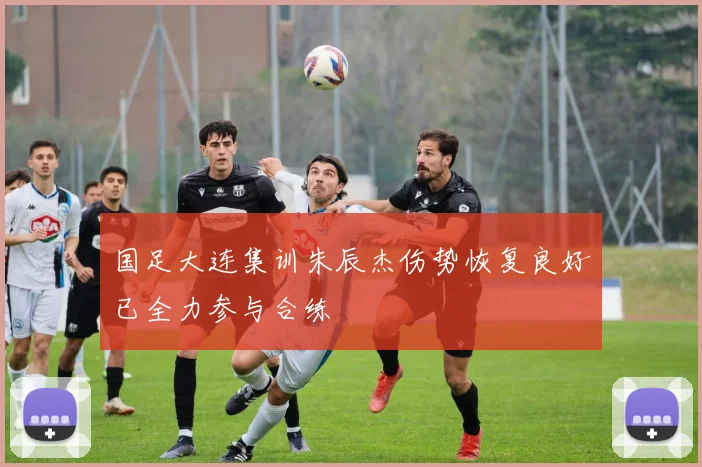 国足大连集训朱辰杰伤势恢复良好已全力参与合练