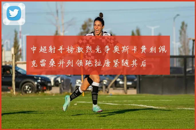 中超射手榜激烈竞争奥斯卡费利佩克雷桑并列领跑拉唐紧随其后