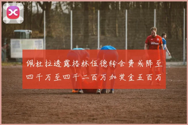 佩杜拉透露格林伍德转会费或降至四千万至四千二百万加奖金五百万至六百万