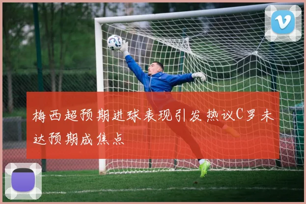 梅西超预期进球表现引发热议C罗未达预期成焦点