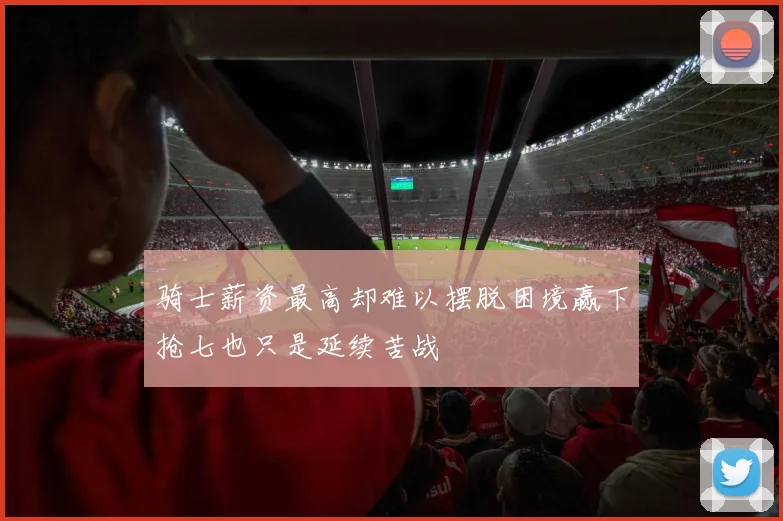 骑士薪资最高却难以摆脱困境赢下抢七也只是延续苦战
