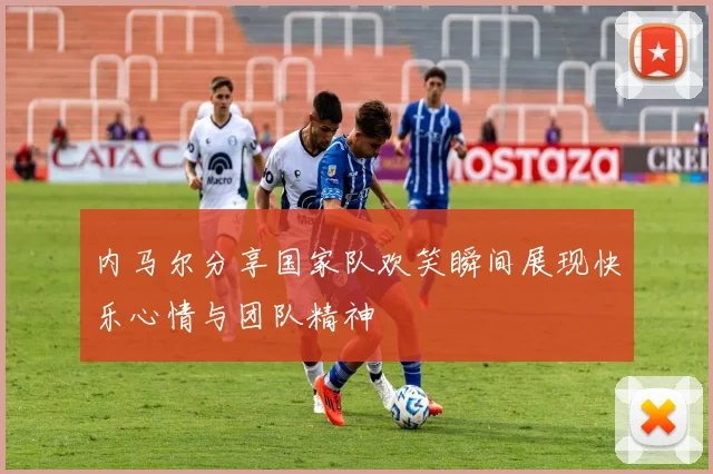 内马尔分享国家队欢笑瞬间展现快乐心情与团队精神