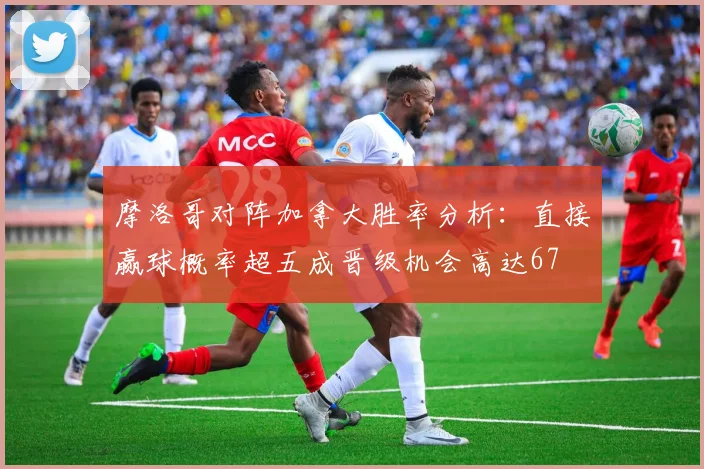 摩洛哥对阵加拿大胜率分析：直接赢球概率超五成晋级机会高达67
