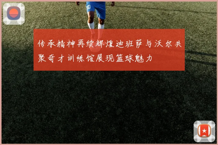 传承精神再续辉煌迪班萨与沃尔共聚奇才训练馆展现篮球魅力