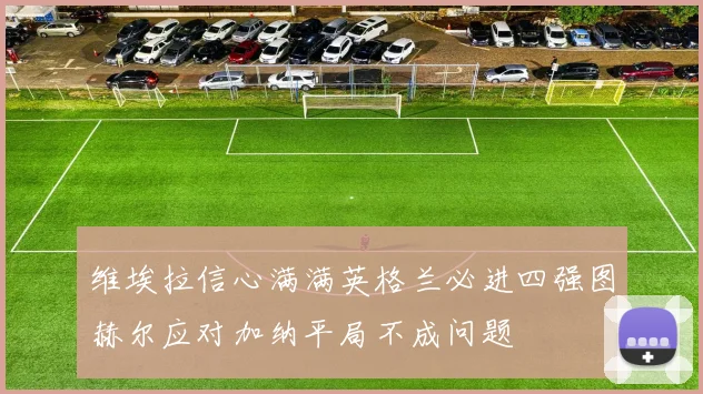 维埃拉信心满满英格兰必进四强图赫尔应对加纳平局不成问题
