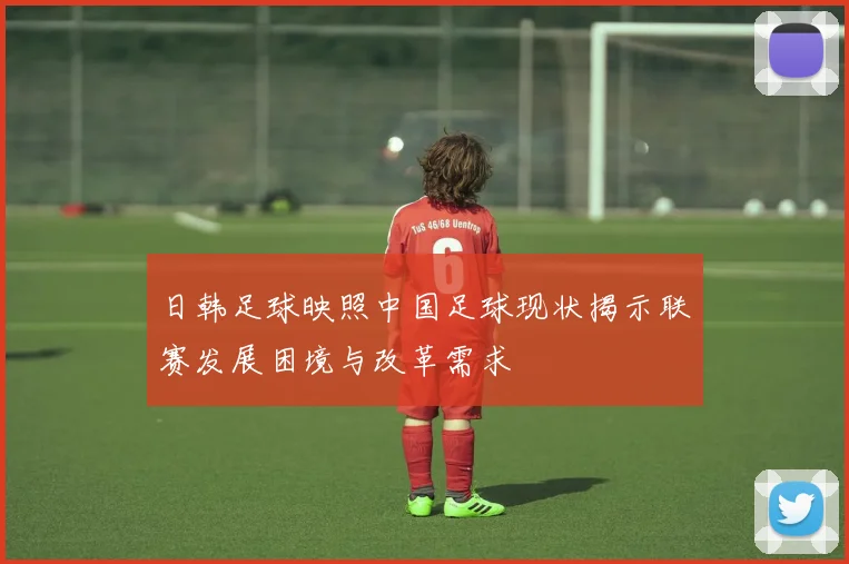 日韩足球映照中国足球现状揭示联赛发展困境与改革需求