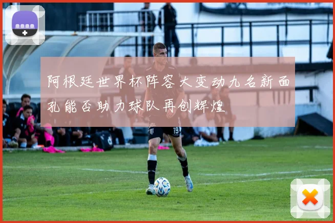 阿根廷世界杯阵容大变动九名新面孔能否助力球队再创辉煌