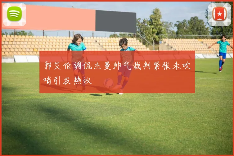 郭艾伦调侃杰曼帅气裁判紧张未吹哨引发热议