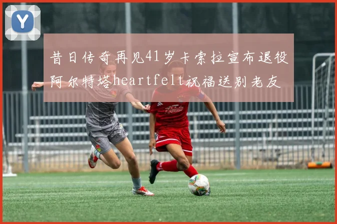昔日传奇再见41岁卡索拉宣布退役阿尔特塔heartfelt祝福送别老友